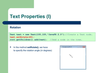 Text Properties (I)
Rotation
 In the method setRotate(), we have
to specify the rotation angle (in degrees)
Text text = new Text(100,100,"JavaFX 2.0");//Create a Text node.
text.setRotate(45);
root.getChildren().add(text); //Add a node in the tree.
 