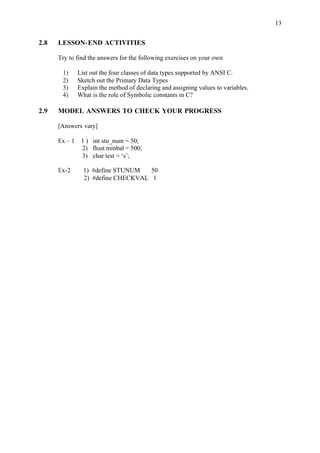 13
2.8 LESSON-END ACTIVITIES
Try to find the answers for the following exercises on your own
1) List out the four classes of data types supported by ANSI C.
2) Sketch out the Primary Data Types
3) Explain the method of declaring and assigning values to variables.
4) What is the role of Symbolic constants in C?
2.9 MODEL ANSWERS TO CHECK YOUR PROGRESS
[Answers vary]
Ex – 1 1 ) int stu_num = 50;
2) float minbal = 500;
3) char test = ‘s’;
Ex-2 1) #define STUNUM 50
2) #define CHECKVAL 1
 