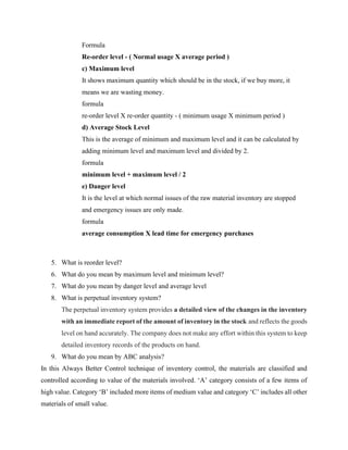 Formula
Re-order level - ( Normal usage X average period )
c) Maximum level
It shows maximum quantity which should be in the stock, if we buy more, it
means we are wasting money.
formula
re-order level X re-order quantity - ( minimum usage X minimum period )
d) Average Stock Level
This is the average of minimum and maximum level and it can be calculated by
adding minimum level and maximum level and divided by 2.
formula
minimum level + maximum level / 2
e) Danger level
It is the level at which normal issues of the raw material inventory are stopped
and emergency issues are only made.
formula
average consumption X lead time for emergency purchases
5. What is reorder level?
6. What do you mean by maximum level and minimum level?
7. What do you mean by danger level and average level
8. What is perpetual inventory system?
The perpetual inventory system provides a detailed view of the changes in the inventory
with an immediate report of the amount of inventory in the stock and reflects the goods
level on hand accurately. The company does not make any effort within this system to keep
detailed inventory records of the products on hand.
9. What do you mean by ABC analysis?
In this Always Better Control technique of inventory control, the materials are classified and
controlled according to value of the materials involved. ‘A’ category consists of a few items of
high value. Category ‘B’ included more items of medium value and category ‘C’ includes all other
materials of small value.
 