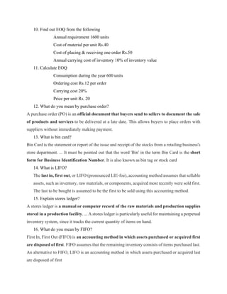 10. Find out EOQ from the following
Annual requirement 1600 units
Cost of material per unit Rs.40
Cost of placing & receiving one order Rs.50
Annual carrying cost of inventory 10% of inventory value
11. Calculate EOQ
Consumption during the year 600 units
Ordering cost Rs.12 per order
Carrying cost 20%
Price per unit Rs. 20
12. What do you mean by purchase order?
A purchase order (PO) is an official document that buyers send to sellers to document the sale
of products and services to be delivered at a late date. This allows buyers to place orders with
suppliers without immediately making payment.
13. What is bin card?
Bin Card is the statement or report of the issue and receipt of the stocks from a retailing business's
store department. ... It must be pointed out that the word 'Bin' in the term Bin Card is the short
form for Business Identification Number. It is also known as bin tag or stock card
14. What is LIFO?
The last in, first out, or LIFO (pronounced LIE-foe), accounting method assumes that sellable
assets, such as inventory, raw materials, or components, acquired most recently were sold first.
The last to be bought is assumed to be the first to be sold using this accounting method.
15. Explain stores ledger?
A stores ledger is a manual or computer record of the raw materials and production supplies
stored in a production facility. ... A stores ledger is particularly useful for maintaining a perpetual
inventory system, since it tracks the current quantity of items on hand.
16. What do you mean by FIFO?
First In, First Out (FIFO) is an accounting method in which assets purchased or acquired first
are disposed of first. FIFO assumes that the remaining inventory consists of items purchased last.
An alternative to FIFO, LIFO is an accounting method in which assets purchased or acquired last
are disposed of first
 