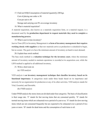 17. Find out EOQ-Consumption of material (quarterly) 200 kgs
Cost of placing one order rs 50
Cost per unit rs 40
Storage and carrying cost 8% on average inventory
18. What is material requisition?
A material requisition, also known as a materials requisition form, or a material request, is a
document used by the production department to request materials they need to complete a
manufacturing process.
19. What is just in time inventory?
Just-in-Time (JIT) in Inventory Management is a form of inventory management that requires
working closely with suppliers so that raw materials arrive as production is scheduled to begin,
but no sooner. The goal is to have the minimum amount of inventory on hand to meet demand.
20. Explain base stock method.
The base stock method is a valuation technique for the inventory asset, where the minimum
amount of inventory needed to maintain operations is recorded at its acquisition cost, while the
LIFO method is applied to all additional inventory.
21. Write a short note on
(a) VED analysis
VED analysis is an inventory management technique that classifies inventory based on its
functional importance. It categorizes stock under three heads based on its importance and
necessity for an organization for production or any of its other activities. VED analysis stands for
Vital, Essential, and Desirable.
(b) FNSD analysis
Under FNSD analysis the stores items are divided under four categories. The basis of classification
is their usage rate. ‘F’ stands for fast moving items that are consumed quickly. ‘N’ stands for
normal moving items which are exhausted over a period of a year or so. ‘S’ stands for slow moving
items which are not consumed frequently but are expected to be exhausted over a period of two
years or more. ‘D’ stands for dead items and the consumption of such items is nil.
 