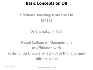 Basic Concepts on OB
Graduate Teaching Notes on OB
(2015)
Dr Chanakya P Rijal
Nepal College of Management
In Affiliation with
Kathmandu University, School of Management
Lalitpur, Nepal
March 22, 2015 1OB teaching notes by Dr Rijal
 