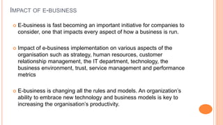 IMPACT OF E-BUSINESS
 E-business is fast becoming an important initiative for companies to
consider, one that impacts every aspect of how a business is run.
 Impact of e-business implementation on various aspects of the
organisation such as strategy, human resources, customer
relationship management, the IT department, technology, the
business environment, trust, service management and performance
metrics
 E-business is changing all the rules and models. An organization’s
ability to embrace new technology and business models is key to
increasing the organisation’s productivity.
 