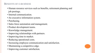 BENEFITS OF E-BUSINESS
• Human resource services such as benefits, retirement planning and
job postings.
• Internal communication.
• An executive information system.
• Purchasing.
• Sales force automation and management.
• Product development teams.
• Knowledge management.
• Improving relationships with partners.
• Improving time to market.
• Reducing operational costs.
• Increasing employee communication and satisfaction.
• Maintaining a competitive edge.
• Improving customer satisfaction.
 