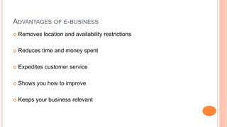 ADVANTAGES OF E-BUSINESS
 Removes location and availability restrictions
 Reduces time and money spent
 Expedites customer service
 Shows you how to improve
 Keeps your business relevant
 