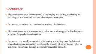 E-COMMERCE
 Electronic commerce (e-commerce) is the buying and selling, marketing and
servicing of products and services via computer networks.
 E-commerce can best be conceived as a subset of e-business.
 Electronic commerce or e-commerce refers to a wide range of online business
activities for products and services
 E-commerce is usually associated with buying and selling over the Internet,
or conducting any transaction involving the transfer of ownership or rights to
use goods or services through a computer-mediated network
 