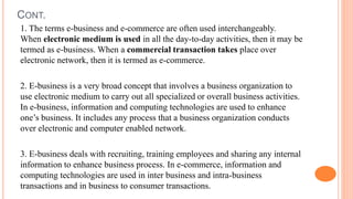 CONT.
1. The terms e-business and e-commerce are often used interchangeably.
When electronic medium is used in all the day-to-day activities, then it may be
termed as e-business. When a commercial transaction takes place over
electronic network, then it is termed as e-commerce.
2. E-business is a very broad concept that involves a business organization to
use electronic medium to carry out all specialized or overall business activities.
In e-business, information and computing technologies are used to enhance
one’s business. It includes any process that a business organization conducts
over electronic and computer enabled network.
3. E-business deals with recruiting, training employees and sharing any internal
information to enhance business process. In e-commerce, information and
computing technologies are used in inter business and intra-business
transactions and in business to consumer transactions.
 