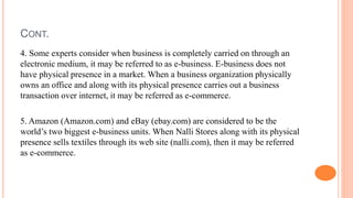 CONT.
4. Some experts consider when business is completely carried on through an
electronic medium, it may be referred to as e-business. E-business does not
have physical presence in a market. When a business organization physically
owns an office and along with its physical presence carries out a business
transaction over internet, it may be referred as e-commerce.
5. Amazon (Amazon.com) and eBay (ebay.com) are considered to be the
world’s two biggest e-business units. When Nalli Stores along with its physical
presence sells textiles through its web site (nalli.com), then it may be referred
as e-commerce.
 