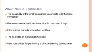 ADVANTAGES OF E-COMMERCE
 The possibility of the small companies to compete with the large
companies
 Permanent contact with customers for 24 hours and 7 days
 International markets penetration facilities
 The decrease of the functioning costs
 New possibilities for performing a direct marketing (one-to-one)
 