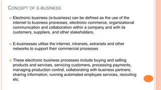 CONCEPT OF E-BUSINESS
 Electronic business (e-business) can be defined as the use of the
internet to business processes, electronic commerce, organizational
communication and collaboration within a company and with its
customers, suppliers, and other stakeholders.
 E-businesses utilise the internet, intranets, extranets and other
networks to support their commercial processes
 These electronic business processes include buying and selling
products and services, servicing customers, processing payments,
managing production control, collaborating with business partners;
sharing information; running automated employee services, recruiting
etc.
 