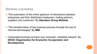 DEFINING E-BUSINESS
 “The automation of the entire spectrum of interactions between
enterprises and their distributed employees, trading partners,
suppliers and customers” By Aberdeen Group Website
 “The transformation of key business process through the use of
Internet technologies” By IBM
 “Automated business process over computer- mediated network” By
OECD (Organisation for Economic Co-operation and
Development)
 