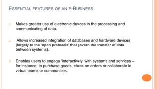 ESSENTIAL FEATURES OF AN E-BUSINESS
1. Makes greater use of electronic devices in the processing and
communicating of data.
2. Allows increased integration of databases and hardware devices
(largely to the ‘open protocols’ that govern the transfer of data
between systems).
3. Enables users to engage ‘interactively’ with systems and services –
for instance, to purchase goods, check on orders or collaborate in
virtual teams or communities.
 
