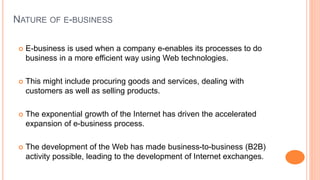NATURE OF E-BUSINESS
 E-business is used when a company e-enables its processes to do
business in a more efficient way using Web technologies.
 This might include procuring goods and services, dealing with
customers as well as selling products.
 The exponential growth of the Internet has driven the accelerated
expansion of e-business process.
 The development of the Web has made business-to-business (B2B)
activity possible, leading to the development of Internet exchanges.
 