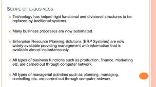 SCOPE OF E-BUSINESS
 Technology has helped rigid functional and divisional structures to be
replaced by traditional systems.
 Many business processes are now automated.
 Enterprise Resource Planning Solutions (ERP Systems) are now
widely available providing management with information that is
available almost instantaneously.
 All types of business functions such as production, finance, marketing
etc. are carried out through computer network.
 All types of managerial activities such as planning, managing,
controlling etc. are carried out through computer network.
 