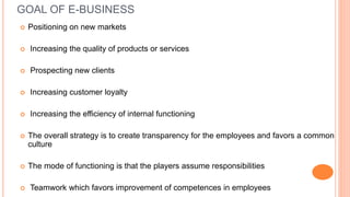 GOAL OF E-BUSINESS
 Positioning on new markets
 Increasing the quality of products or services
 Prospecting new clients
 Increasing customer loyalty
 Increasing the efficiency of internal functioning
 The overall strategy is to create transparency for the employees and favors a common
culture
 The mode of functioning is that the players assume responsibilities
 Teamwork which favors improvement of competences in employees
 