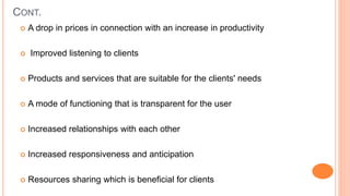 CONT.
 A drop in prices in connection with an increase in productivity
 Improved listening to clients
 Products and services that are suitable for the clients' needs
 A mode of functioning that is transparent for the user
 Increased relationships with each other
 Increased responsiveness and anticipation
 Resources sharing which is beneficial for clients
 