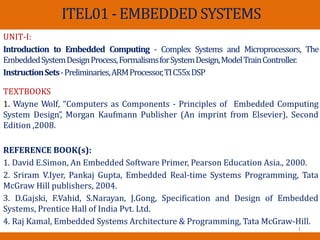 ITEL01 - EMBEDDED SYSTEMS
UNIT-I:
Introduction to Embedded Computing - Complex Systems and Microprocessors, The
EmbeddedSystemDesignProcess,FormalismsforSystemDesign,ModelTrainController.
InstructionSets-Preliminaries,ARMProcessor,TIC55xDSP
TEXTBOOKS
1. Wayne Wolf, “Computers as Components - Principles of Embedded Computing
System Design”
, Morgan Kaufmann Publisher (An imprint from Elsevier), Second
Edition ,2008.
REFERENCE BOOK(s):
1. David E.Simon, An Embedded Software Primer, Pearson Education Asia., 2000.
2. Sriram V.Iyer, Pankaj Gupta, Embedded Real‐time Systems Programming, Tata
McGraw Hill publishers, 2004.
3. D.Gajski, F.Vahid, S.Narayan, J.Gong, Specification and Design of Embedded
Systems, Prentice Hall of India Pvt. Ltd.
4. Raj Kamal, Embedded Systems Architecture & Programming, Tata McGraw-Hill.
1
 