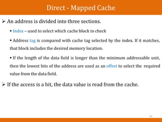 Direct - Mapped Cache
 An address is divided into three sections.
 Index – used to select which cache block to check
 Address tag is compared with cache tag selected by the index. If it matches,
that block includes the desired memory location.
 If the length of the data field is longer than the minimum addressable unit,
then the lowest bits of the address are used as an offset to select the
value from the data field.
required
 If the access is a hit, the data value is read from the cache.
99
 