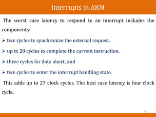 Interrupts in ARM
The worst case latency to
components:
respond to an interrupt includes the
 two cycles to synchronize the external request.
 up to 20 cycles to complete the current instruction.
 three cycles for data abort, and
 two cycles to enter the interrupt handling state.
This adds up to 27 clock cycles. The best case latency is four clock
cycle.
78
 