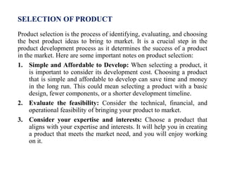 SELECTION OF PRODUCT
Product selection is the process of identifying, evaluating, and choosing
the best product ideas to bring to market. It is a crucial step in the
product development process as it determines the success of a product
in the market. Here are some important notes on product selection:
1. Simple and Affordable to Develop: When selecting a product, it
is important to consider its development cost. Choosing a product
that is simple and affordable to develop can save time and money
in the long run. This could mean selecting a product with a basic
design, fewer components, or a shorter development timeline.
2. Evaluate the feasibility: Consider the technical, financial, and
operational feasibility of bringing your product to market.
3. Consider your expertise and interests: Choose a product that
aligns with your expertise and interests. It will help you in creating
a product that meets the market need, and you will enjoy working
on it.
 