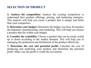 SELECTION OF PRODUCT
4. Analyze the competition: Analyze the existing competition to
understand their product offerings, pricing, and marketing strategies.
This analysis will help you create a product that is unique and better
than your competitors.
5. Determine your budget: Determine the budget you have for product
development, manufacturing, and marketing. This will help you choose
a product that fits within your budget.
6. Consider the scalability: Choose a product that can be easily scaled
up or down according to the market demand. This will help you in
managing the production and distribution of the product effectively.
7. Determine the cost and potential profit: Calculate the cost of
producing and marketing your product and determine the potential
profit. Make sure the profit is worth the investment.
 