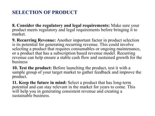 SELECTION OF PRODUCT
8. Consider the regulatory and legal requirements: Make sure your
product meets regulatory and legal requirements before bringing it to
market.
9. Recurring Revenue: Another important factor in product selection
is its potential for generating recurring revenue. This could involve
selecting a product that requires consumables or ongoing maintenance,
or a product that has a subscription based revenue model. Recurring
revenue can help ensure a stable cash flow and sustained growth for the
business
10. Test the product: Before launching the product, test it with a
sample group of your target market to gather feedback and improve the
product.
11. Keep the future in mind: Select a product that has long-term
potential and can stay relevant in the market for years to come. This
will help you in generating consistent revenue and creating a
sustainable business.
 