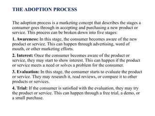 THE ADOPTION PROCESS
The adoption process is a marketing concept that describes the stages a
consumer goes through in accepting and purchasing a new product or
service. This process can be broken down into five stages:
1. Awareness: In this stage, the consumer becomes aware of the new
product or service. This can happen through advertising, word of
mouth, or other marketing efforts.
2. Interest: Once the consumer becomes aware of the product or
service, they may start to show interest. This can happen if the product
or service meets a need or solves a problem for the consumer.
3. Evaluation: In this stage, the consumer starts to evaluate the product
or service. They may research it, read reviews, or compare it to other
products or services.
4. Trial: If the consumer is satisfied with the evaluation, they may try
the product or service. This can happen through a free trial, a demo, or
a small purchase.
 