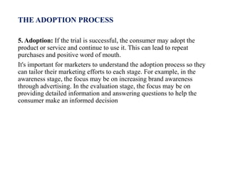THE ADOPTION PROCESS
5. Adoption: If the trial is successful, the consumer may adopt the
product or service and continue to use it. This can lead to repeat
purchases and positive word of mouth.
It's important for marketers to understand the adoption process so they
can tailor their marketing efforts to each stage. For example, in the
awareness stage, the focus may be on increasing brand awareness
through advertising. In the evaluation stage, the focus may be on
providing detailed information and answering questions to help the
consumer make an informed decision
 