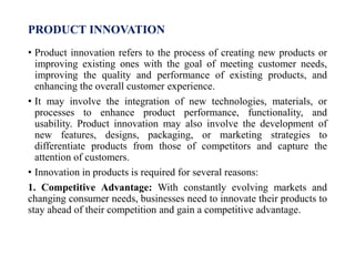 PRODUCT INNOVATION
• Product innovation refers to the process of creating new products or
improving existing ones with the goal of meeting customer needs,
improving the quality and performance of existing products, and
enhancing the overall customer experience.
• It may involve the integration of new technologies, materials, or
processes to enhance product performance, functionality, and
usability. Product innovation may also involve the development of
new features, designs, packaging, or marketing strategies to
differentiate products from those of competitors and capture the
attention of customers.
• Innovation in products is required for several reasons:
1. Competitive Advantage: With constantly evolving markets and
changing consumer needs, businesses need to innovate their products to
stay ahead of their competition and gain a competitive advantage.
 