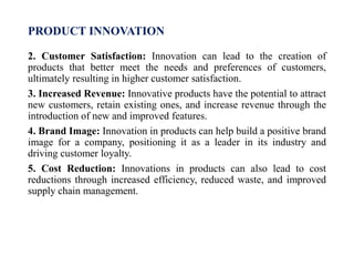 PRODUCT INNOVATION
2. Customer Satisfaction: Innovation can lead to the creation of
products that better meet the needs and preferences of customers,
ultimately resulting in higher customer satisfaction.
3. Increased Revenue: Innovative products have the potential to attract
new customers, retain existing ones, and increase revenue through the
introduction of new and improved features.
4. Brand Image: Innovation in products can help build a positive brand
image for a company, positioning it as a leader in its industry and
driving customer loyalty.
5. Cost Reduction: Innovations in products can also lead to cost
reductions through increased efficiency, reduced waste, and improved
supply chain management.
 