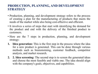 PRODUCTION, PLANNING, AND DEVELOPMENT
STRATEGY
• Production, planning, and development strategy refers to the process
of creating a plan for the manufacturing of products that meets the
needs of the market while also being cost-effective and efficient.
• It involves a series of steps that start with identifying the demand for
the product and end with the delivery of the finished product to
customers.
• Here are the 7 steps in production, planning, and development
strategy:
1. Idea generation: This is the first step in the process where the idea
for a new product is generated. This can be done through various
methods such as brainstorming, customer feedback, competitor
analysis, and market research.
2. 2. Idea screening: The second step is to screen the generated ideas
and choose the most feasible and viable one. The idea should align
with the company's goals, objectives, and capabilities.
 