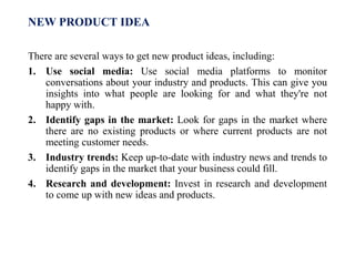 NEW PRODUCT IDEA
There are several ways to get new product ideas, including:
1. Use social media: Use social media platforms to monitor
conversations about your industry and products. This can give you
insights into what people are looking for and what they're not
happy with.
2. Identify gaps in the market: Look for gaps in the market where
there are no existing products or where current products are not
meeting customer needs.
3. Industry trends: Keep up-to-date with industry news and trends to
identify gaps in the market that your business could fill.
4. Research and development: Invest in research and development
to come up with new ideas and products.
 
