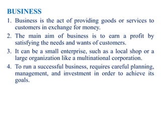 BUSINESS
1. Business is the act of providing goods or services to
customers in exchange for money.
2. The main aim of business is to earn a profit by
satisfying the needs and wants of customers.
3. It can be a small enterprise, such as a local shop or a
large organization like a multinational corporation.
4. To run a successful business, requires careful planning,
management, and investment in order to achieve its
goals.
 
