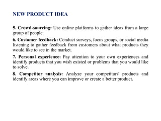 NEW PRODUCT IDEA
5. Crowd-sourcing: Use online platforms to gather ideas from a large
group of people.
6. Customer feedback: Conduct surveys, focus groups, or social media
listening to gather feedback from customers about what products they
would like to see in the market.
7. Personal experience: Pay attention to your own experiences and
identify products that you wish existed or problems that you would like
to solve.
8. Competitor analysis: Analyze your competitors' products and
identify areas where you can improve or create a better product.
 