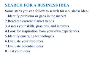 SEARCH FOR A BUSINESS IDEA
Some steps you can follow to search for a business idea-
1.Identify problems or gaps in the market
2.Research current market trends
3.Assess your skills, passions, and interests
4.Look for inspiration from your own experiences
5.Identify emerging technologies
6.Evaluate your resources
7.Evaluate potential ideas
8.Test your ideas
 