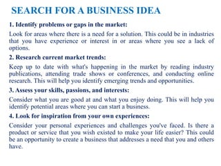 SEARCH FOR A BUSINESS IDEA
1. Identify problems or gaps in the market:
Look for areas where there is a need for a solution. This could be in industries
that you have experience or interest in or areas where you see a lack of
options.
2. Research current market trends:
Keep up to date with what's happening in the market by reading industry
publications, attending trade shows or conferences, and conducting online
research. This will help you identify emerging trends and opportunities.
3. Assess your skills, passions, and interests:
Consider what you are good at and what you enjoy doing. This will help you
identify potential areas where you can start a business.
4. Look for inspiration from your own experiences:
Consider your personal experiences and challenges you've faced. Is there a
product or service that you wish existed to make your life easier? This could
be an opportunity to create a business that addresses a need that you and others
have.
 