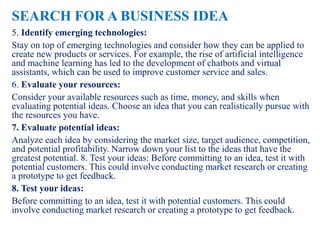 SEARCH FOR A BUSINESS IDEA
5. Identify emerging technologies:
Stay on top of emerging technologies and consider how they can be applied to
create new products or services. For example, the rise of artificial intelligence
and machine learning has led to the development of chatbots and virtual
assistants, which can be used to improve customer service and sales.
6. Evaluate your resources:
Consider your available resources such as time, money, and skills when
evaluating potential ideas. Choose an idea that you can realistically pursue with
the resources you have.
7. Evaluate potential ideas:
Analyze each idea by considering the market size, target audience, competition,
and potential profitability. Narrow down your list to the ideas that have the
greatest potential. 8. Test your ideas: Before committing to an idea, test it with
potential customers. This could involve conducting market research or creating
a prototype to get feedback.
8. Test your ideas:
Before committing to an idea, test it with potential customers. This could
involve conducting market research or creating a prototype to get feedback.
 