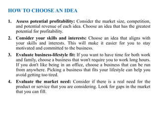 HOW TO CHOOSE AN IDEA
1. Assess potential profitability: Consider the market size, competition,
and potential revenue of each idea. Choose an idea that has the greatest
potential for profitability.
2. Consider your skills and interests: Choose an idea that aligns with
your skills and interests. This will make it easier for you to stay
motivated and committed to the business.
3. Evaluate business-lifestyle fit: If you want to have time for both work
and family, choose a business that won't require you to work long hours.
If you don't like being in an office, choose a business that can be run
from anywhere. Picking a business that fits your lifestyle can help you
avoid getting too tired.
4. Evaluate the market need: Consider if there is a real need for the
product or service that you are considering. Look for gaps in the market
that you can fill.
 