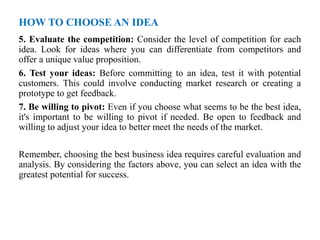 HOW TO CHOOSE AN IDEA
5. Evaluate the competition: Consider the level of competition for each
idea. Look for ideas where you can differentiate from competitors and
offer a unique value proposition.
6. Test your ideas: Before committing to an idea, test it with potential
customers. This could involve conducting market research or creating a
prototype to get feedback.
7. Be willing to pivot: Even if you choose what seems to be the best idea,
it's important to be willing to pivot if needed. Be open to feedback and
willing to adjust your idea to better meet the needs of the market.
Remember, choosing the best business idea requires careful evaluation and
analysis. By considering the factors above, you can select an idea with the
greatest potential for success.
 