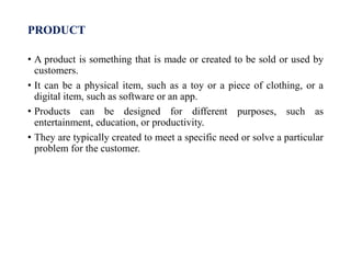 PRODUCT
• A product is something that is made or created to be sold or used by
customers.
• It can be a physical item, such as a toy or a piece of clothing, or a
digital item, such as software or an app.
• Products can be designed for different purposes, such as
entertainment, education, or productivity.
• They are typically created to meet a specific need or solve a particular
problem for the customer.
 