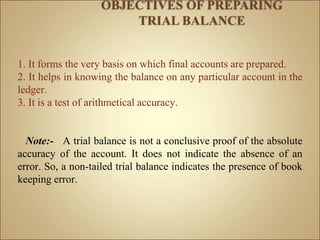1. It forms the very basis on which final accounts are prepared.
2. It helps in knowing the balance on any particular account in the
ledger.
3. It is a test of arithmetical accuracy.
Note:- A trial balance is not a conclusive proof of the absolute
accuracy of the account. It does not indicate the absence of an
error. So, a non-tailed trial balance indicates the presence of book
keeping error.
 