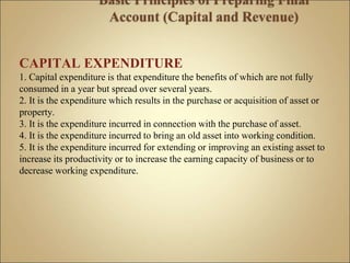 CAPITAL EXPENDITURE
1. Capital expenditure is that expenditure the benefits of which are not fully
consumed in a year but spread over several years.
2. It is the expenditure which results in the purchase or acquisition of asset or
property.
3. It is the expenditure incurred in connection with the purchase of asset.
4. It is the expenditure incurred to bring an old asset into working condition.
5. It is the expenditure incurred for extending or improving an existing asset to
increase its productivity or to increase the earning capacity of business or to
decrease working expenditure.
 