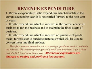 1. Revenue expenditure is the expenditure which benefits in the
current accounting year. It is not carried forward to the next year
or years.
2. It is the expenditure which is incurred in the normal course of
business to run the business and to maintain the fixed assets of
business.
3. It is the expenditure which is incurred on purchase of goods
meant for resale or to purchase materials which will be used to
convert them into final product.
Therefore, revenue expenditure is a recurring expenditure made to maintain
the business. The amount spent is generally small and the benefit is for a short
period which is not more than a year. All revenue expenditure are
charged to trading and profit and loss account.
 