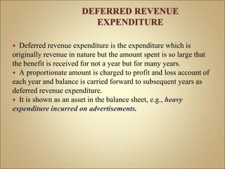  Deferred revenue expenditure is the expenditure which is
originally revenue in nature but the amount spent is so large that
the benefit is received for not a year but for many years.
 A proportionate amount is charged to profit and loss account of
each year and balance is carried forward to subsequent years as
deferred revenue expenditure.
 It is shown as an asset in the balance sheet, e.g., heavy
expenditure incurred on advertisements.
 
