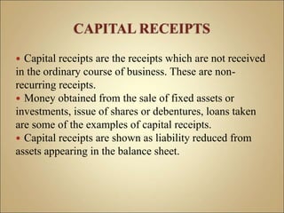  Capital receipts are the receipts which are not received
in the ordinary course of business. These are non-
recurring receipts.
 Money obtained from the sale of fixed assets or
investments, issue of shares or debentures, loans taken
are some of the examples of capital receipts.
 Capital receipts are shown as liability reduced from
assets appearing in the balance sheet.
 