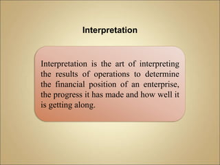 Interpretation
Interpretation is the art of interpreting
the results of operations to determine
the financial position of an enterprise,
the progress it has made and how well it
is getting along.
 