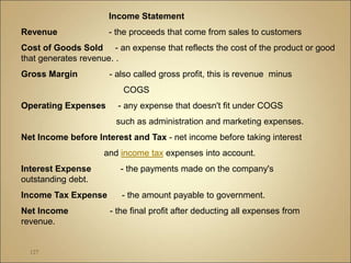 127
Income Statement
Revenue - the proceeds that come from sales to customers
Cost of Goods Sold - an expense that reflects the cost of the product or good
that generates revenue. .
Gross Margin - also called gross profit, this is revenue minus
COGS
Operating Expenses - any expense that doesn't fit under COGS
such as administration and marketing expenses.
Net Income before Interest and Tax - net income before taking interest
and income tax expenses into account.
Interest Expense - the payments made on the company's
outstanding debt.
Income Tax Expense - the amount payable to government.
Net Income - the final profit after deducting all expenses from
revenue.
 