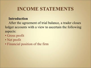 Introduction
After the agreement of trial balance, a trader closes
ledger accounts with a view to ascertain the following
aspects:
• Gross profit
• Net profit
• Financial position of the firm
 
