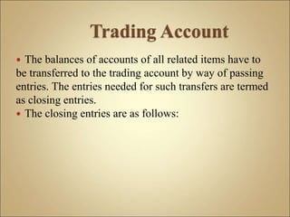  The balances of accounts of all related items have to
be transferred to the trading account by way of passing
entries. The entries needed for such transfers are termed
as closing entries.
 The closing entries are as follows:
 