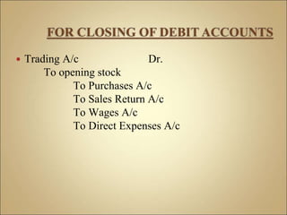  Trading A/c Dr.
To opening stock
To Purchases A/c
To Sales Return A/c
To Wages A/c
To Direct Expenses A/c
 